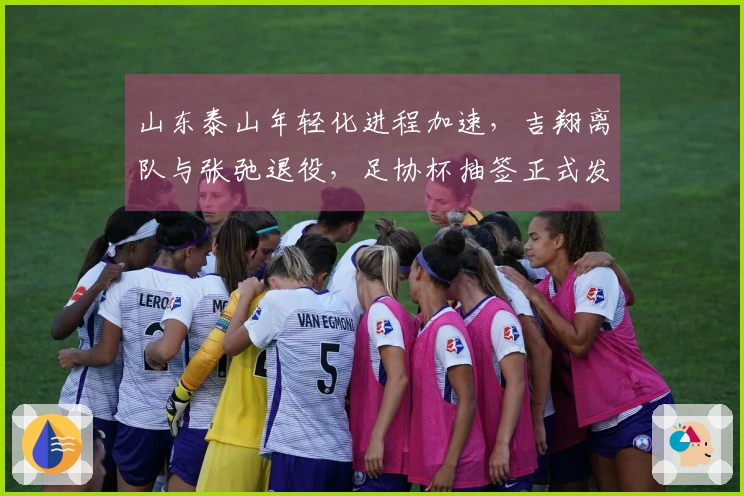 山东泰山年轻化进程加速，吉翔离队与张弛退役，足协杯抽签正式发布！