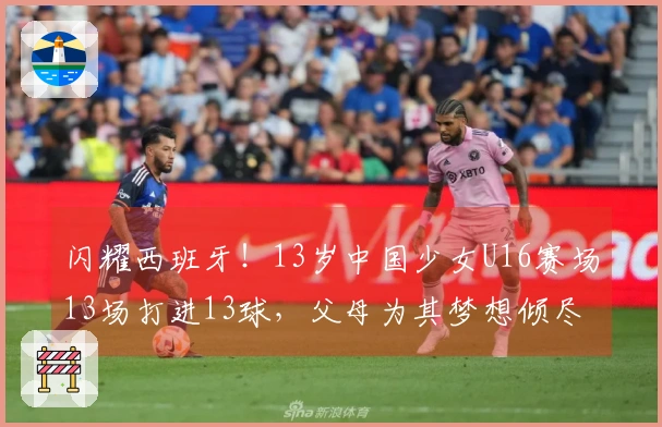 闪耀西班牙！13岁中国少女U16赛场13场打进13球，父母为其梦想倾尽家财
