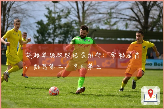 英超单场双球记录排行：希勒居首，凯恩第二，亨利第三