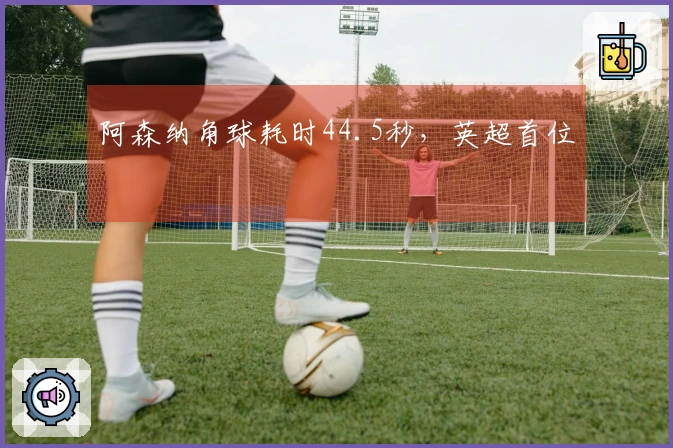 阿森纳角球耗时44.5秒，英超首位