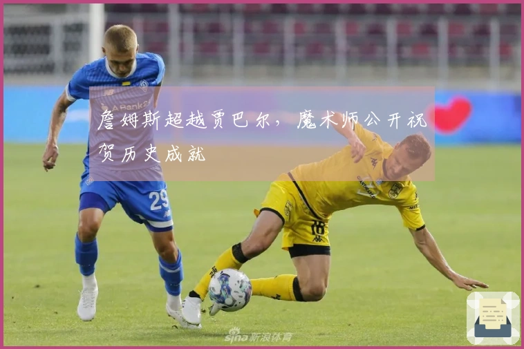 詹姆斯超越贾巴尔，魔术师公开祝贺历史成就