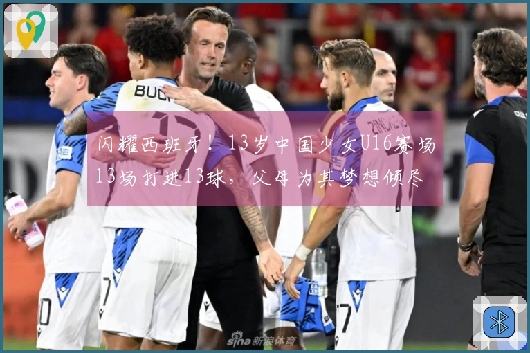闪耀西班牙!13岁中国少女U16赛场13场打进13球,父母为其梦想倾尽家财