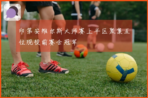 印第安维尔斯大师赛上半区聚集五位现役前赛会冠军