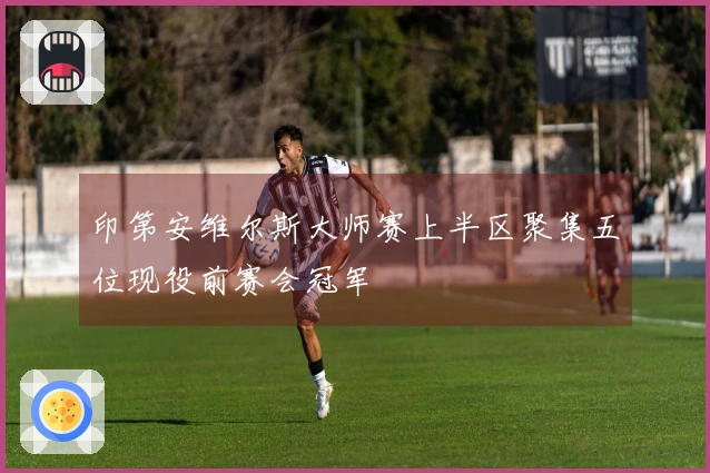 印第安维尔斯大师赛上半区聚集五位现役前赛会冠军