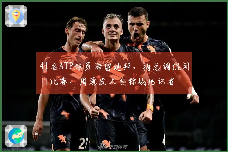 41名ATP球员滞留迪拜，梅总调侃闭门比赛，周意发文自称战地记者