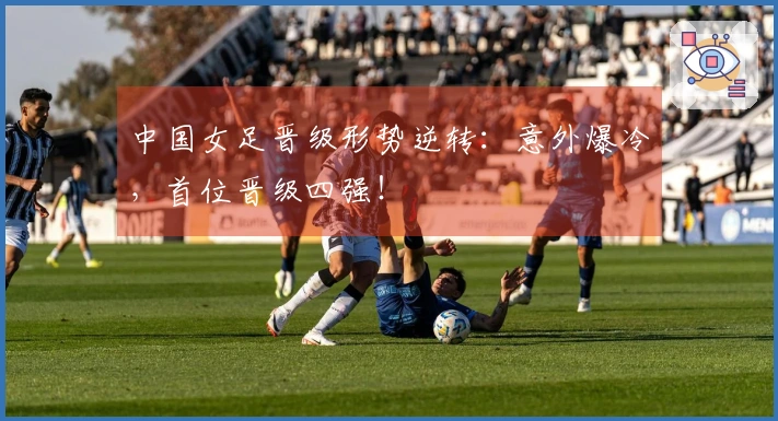 中国女足晋级形势逆转:意外爆冷,首位晋级四强!