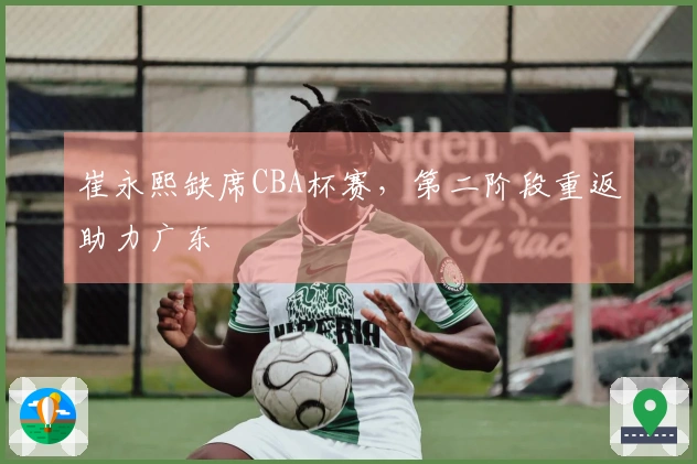 崔永熙缺席CBA杯赛，第二阶段重返助力广东