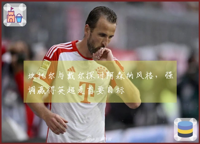 坎托尔与戴尔探讨阿森纳风格，强调赢得英超是首要目标