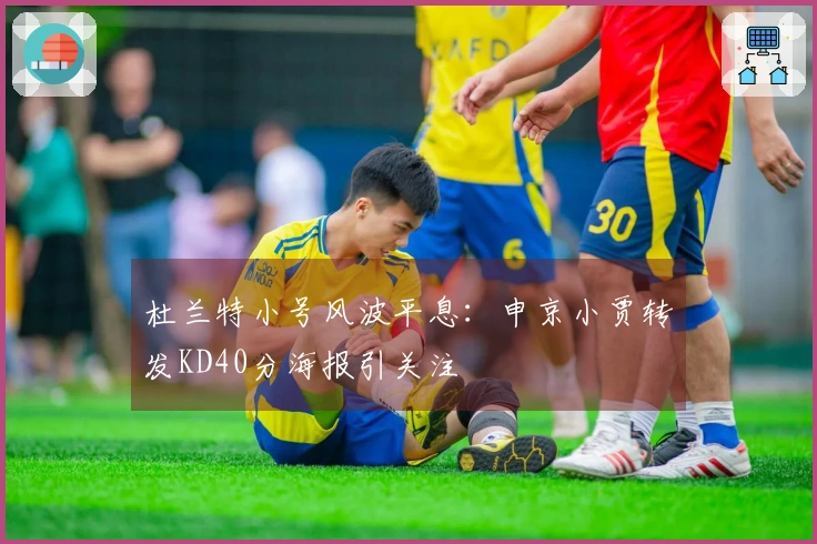 杜兰特小号风波平息:申京小贾转发KD40分海报引关注