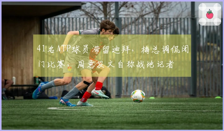 41名ATP球员滞留迪拜，梅总调侃闭门比赛，周意发文自称战地记者