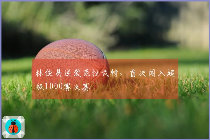 林俊易逆袭昆拉武特，首次闯入超级1000赛决赛