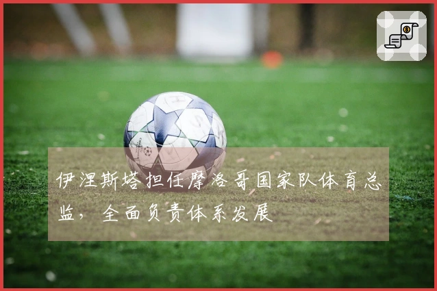 伊涅斯塔担任摩洛哥国家队体育总监，全面负责体系发展