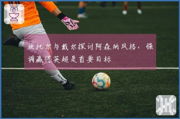 坎托尔与戴尔探讨阿森纳风格，强调赢得英超是首要目标