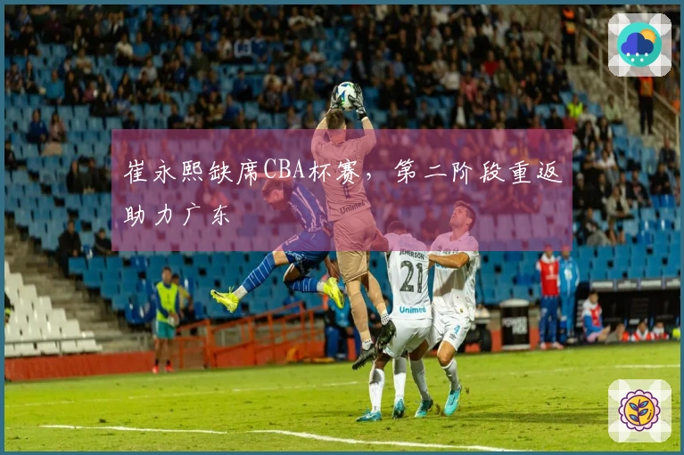 崔永熙缺席CBA杯赛，第二阶段重返助力广东