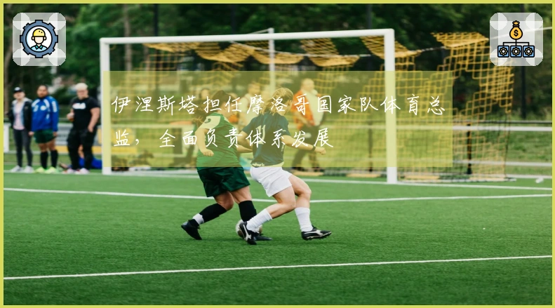 伊涅斯塔担任摩洛哥国家队体育总监，全面负责体系发展