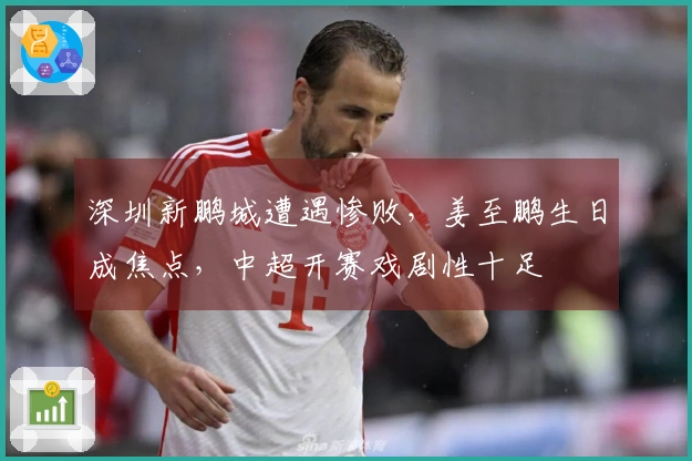 深圳新鹏城遭遇惨败，姜至鹏生日成焦点，中超开赛戏剧性十足