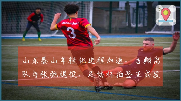 山东泰山年轻化进程加速，吉翔离队与张弛退役，足协杯抽签正式发布！