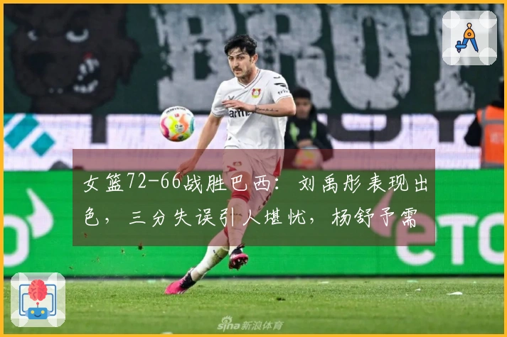 女篮72-66战胜巴西：刘禹彤表现出色，三分失误引人堪忧，杨舒予需改进